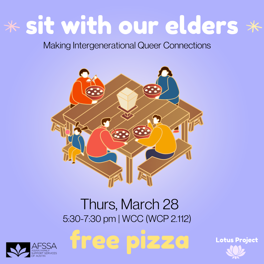 Purple background with graphic of five people sitting at a wooden table with benches, eating rice balls. Text says, "Sit with our elders. Making intergenerational Queer Connections. Thurs, March 28. 5:30 - 7:30 at the WCC, WCP 2.112. Free Pizza." At the bottom are the logos for Asian Family Support Services of Austin and the Lotus Project.