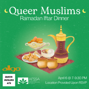 Green background with Iftar dinner spread in the center. Text says, “Queer Muslims Ramadan Iftar Dinner. April 6, 7-9:30 PM. Location Provided Upon RSVP.” At the bottom left are the logos of allgo, Queer Muslims ATX and Asian Family Support Services of Austin.